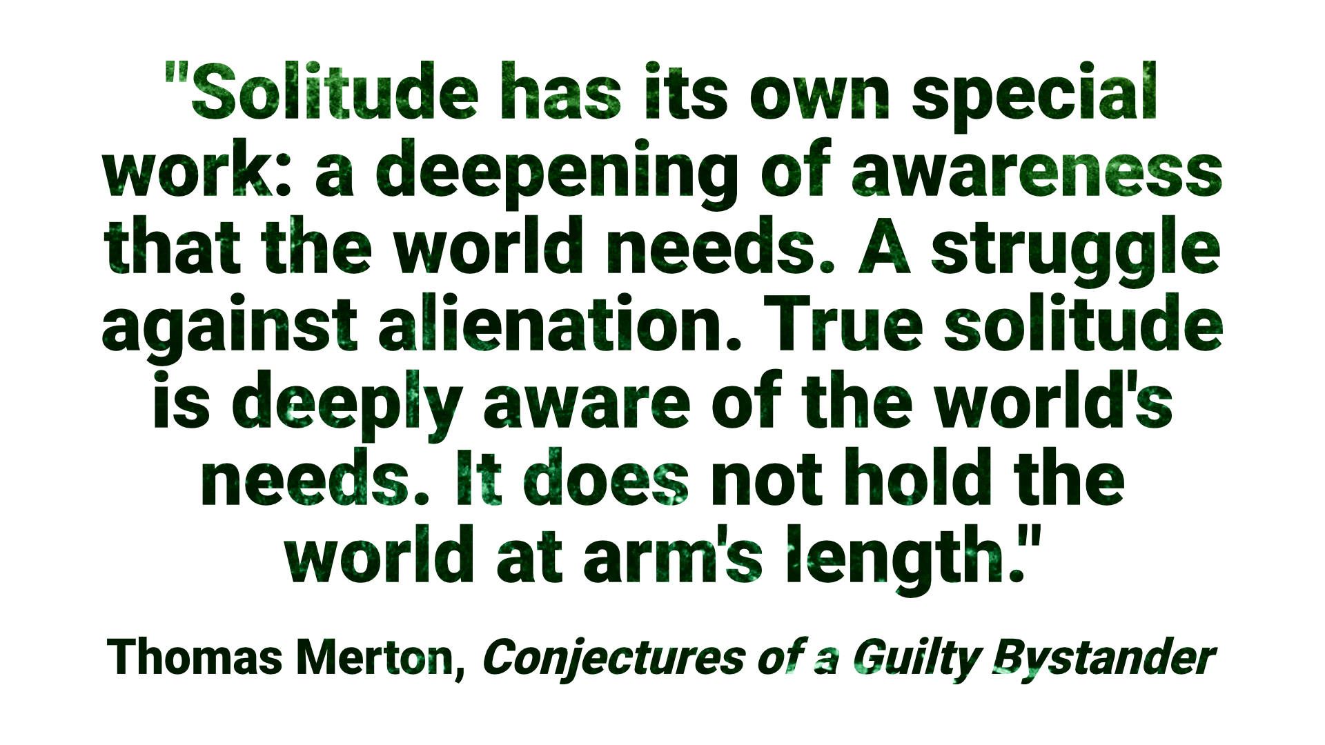 "Solitude has its own special work: a deepening of awareness that the world needs. A struggle against alienation. True solitude is deeply aware of the world's needs. It does not hold the world at arm's length." - Thomas Merton, Conjectures of a Guilty Bystander